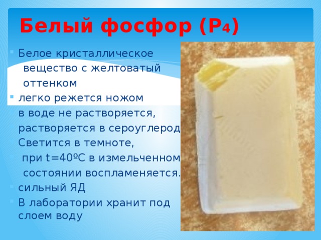 Белый фосфор (Р 4 ) Белое кристаллическое  вещество с желтоватый  оттенком легко режется ножом в воде не растворяется, растворяется в сероуглероде. Светится в темноте,  при t=40 ºС в измельченном  состоянии воспламеняется. сильный ЯД В лаборатории хранит под слоем воду 