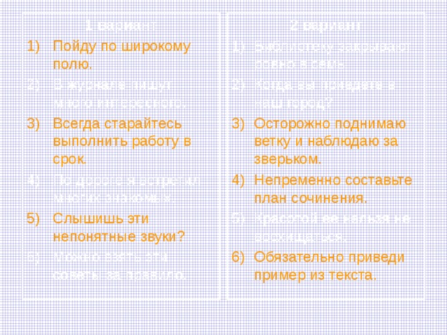 2 вариант 1 вариант Пойду по широкому полю. Библиотеку закрывают ровно в семь. Когда вы приедете в наш город? В журнале пишут много интересного. Осторожно поднимаю ветку и наблюдаю за зверьком. Непременно составьте план сочинения. Всегда старайтесь выполнить работу в срок. Красотой ее нельзя не восхищаться. По дороге я встретил многих знакомых. Обязательно приведи пример из текста. Слышишь эти непонятные звуки? Можно взять эти советы за правило. 
