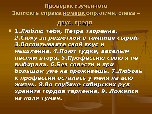 Проверка изученного  Записать справа номера опр.-личн, слева – двус. предл  1.Люблю  тебя, Петра творение. 2.Сижу за решёткой в темнице сырой. 3.Воспитывайте свой вкус и мышление. 4.Поют гудки, весёлым песням вторя. 5.Профессию свою я не выбирала. 6.Без совести и при большом уме не проживёшь. 7.Любовь к профессии осталась у меня на всю жизнь. 8.Во глубине сибирских руд храните гордое терпение. 9. Ложился на поля туман. 