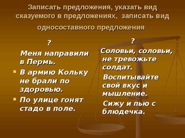 Записать предложения, указать вид сказуемого в предложениях, записать вид односоставного предложения   ?  Соловьи, соловьи, не тревожьте солдат.  Воспитывайте свой вкус и мышление.  Сижу и пью с блюдечка.  ?  Меня направили в Пермь. В армию Кольку не брали по здоровью. По улице гонят стадо в поле. 