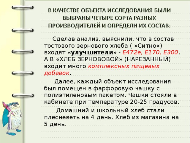  Сделав анализ, выяснили, что в состав тостового зернового хлеба ( «Ситно») входят « улучшители » - Е472е, Е170, Е300 . А В «ХЛЕБ ЗЕРНОВОВОЙ» (НАРЕЗАННЫЙ) входит много комплексных пищевых добавок .  Далее, каждый объект исследования был помещен в фарфоровую чашку с полиэтиленовым пакетом. Чашки стояли в кабинете при температуре 20-25 градусов.  Домашний и школьный хлеб стали плесневеть на 4 день. Хлеб из магазина на 5 день. 