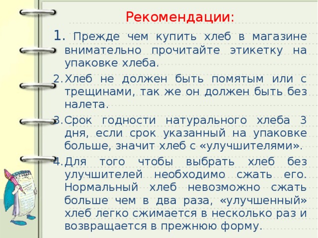 Рекомендации:  Прежде чем купить хлеб в магазине внимательно прочитайте этикетку на упаковке хлеба. Хлеб не должен быть помятым или с трещинами, так же он должен быть без налета. Срок годности натурального хлеба 3 дня, если срок указанный на упаковке больше, значит хлеб с «улучшителями». Для того чтобы выбрать хлеб без улучшителей необходимо сжать его. Нормальный хлеб невозможно сжать больше чем в два раза, «улучшенный» хлеб легко сжимается в несколько раз и возвращается в прежнюю форму. 