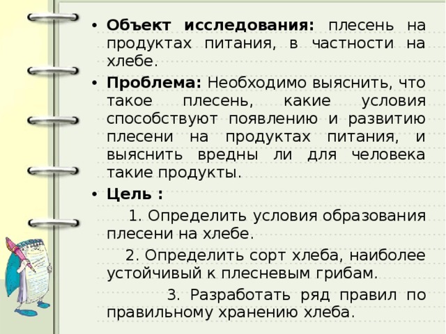 Объект исследования: плесень на продуктах питания, в частности на хлебе. Проблема: Необходимо выяснить, что такое плесень, какие условия способствуют появлению и развитию плесени на продуктах питания, и выяснить вредны ли для человека такие продукты. Цель :  1. Определить условия образования плесени на хлебе.  2. Определить сорт хлеба, наиболее устойчивый к плесневым грибам.  3. Разработать ряд правил по правильному хранению хлеба. 