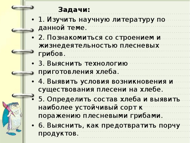  Задачи: 1. Изучить научную литературу по данной теме. 2. Познакомиться со строением и жизнедеятельностью плесневых грибов. 3. Выяснить технологию приготовления хлеба. 4. Выявить условия возникновения и существования плесени на хлебе. 5. Определить состав хлеба и выявить наиболее устойчивый сорт к поражению плесневыми грибами. 6. Выяснить, как предотвратить порчу продуктов. 