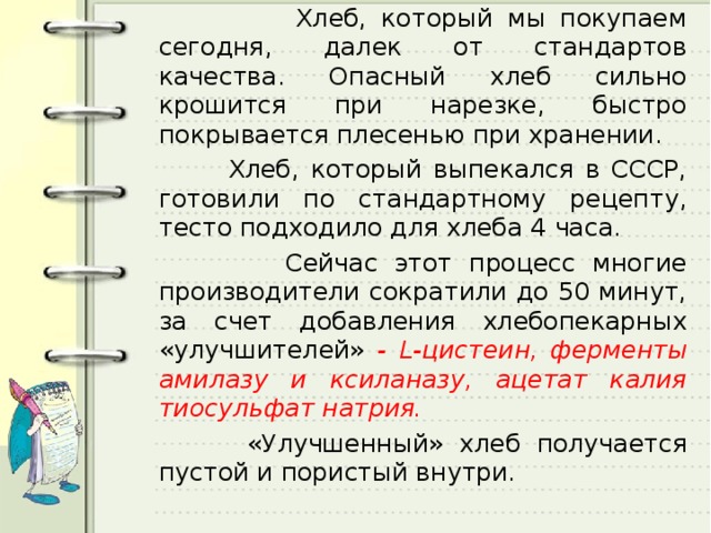  Хлеб, который мы покупаем сегодня, далек от стандартов качества. Опасный хлеб сильно крошится при нарезке, быстро покрывается плесенью при хранении.  Хлеб, который выпекался в СССР, готовили по стандартному рецепту, тесто подходило для хлеба 4 часа.  Сейчас этот процесс многие производители сократили до 50 минут, за счет добавления хлебопекарных «улучшителей» - L -цистеин, ферменты амилазу и ксиланазу, ацетат калия тиосульфат натрия.  «Улучшенный» хлеб получается пустой и пористый внутри. 