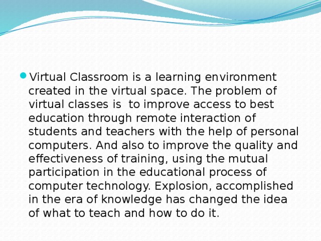 Virtual Classroom is a learning environment created in the virtual space. The problem of virtual classes is to improve access to best education through remote interaction of students and teachers with the help of personal computers. And also to improve the quality and effectiveness of training, using the mutual participation in the educational process of computer technology. Explosion, accomplished in the era of knowledge has changed the idea of what to teach and how to do it. 