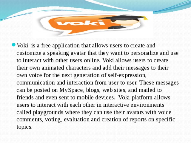 Voki is a free application that allows users to create and customize a speaking avatar that they want to personalize and use to interact with other users online. Voki allows users to create their own animated characters and add their messages to their own voice for the next generation of self-expression, communication and interaction from user to user. These messages can be posted on MySpace, blogs, web sites, and mailed to friends and even sent to mobile devices. Voki platform allows users to interact with each other in interactive environments called playgrounds where they can use their avatars with voice comments, voting, evaluation and creation of reports on specific topics. 