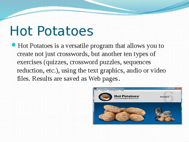Hot Potatoes Hot Potatoes is a versatile program that allows you to create not just crosswords, but another ten types of exercises (quizzes, crossword puzzles, sequences reduction, etc.), using the text graphics, audio or video files. Results are saved as Web pages . 