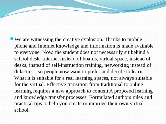 We are witnessing the creative explosion. Thanks to mobile phone and Internet knowledge and information is made available to everyone. Now, the student does not necessarily sit behind a school desk. Internet instead of boards, virtual space, instead of desks, instead of self-instruction training, networking instead of didactics - so people now want to prefer and decide to learn. What it is suitable for a real learning spaces, not always suitable for the virtual. Effective transition from traditional to online learning requires a new approach to content A proposed learning and knowledge transfer processes. Formulated authors rules and practical tips to help you create or improve their own virtual school. 
