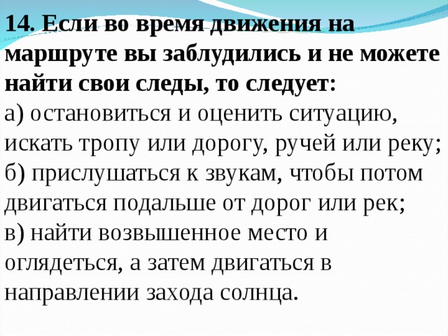 14. Если во время движения на маршруте вы заблудились и не можете найти свои следы, то следует: а) остановиться и оценить ситуацию, искать тропу или дорогу, ручей или реку; б) прислушаться к звукам, чтобы потом двигаться подальше от дорог или рек; в) найти возвышенное место и оглядеться, а затем двигаться в направлении захода солнца.   