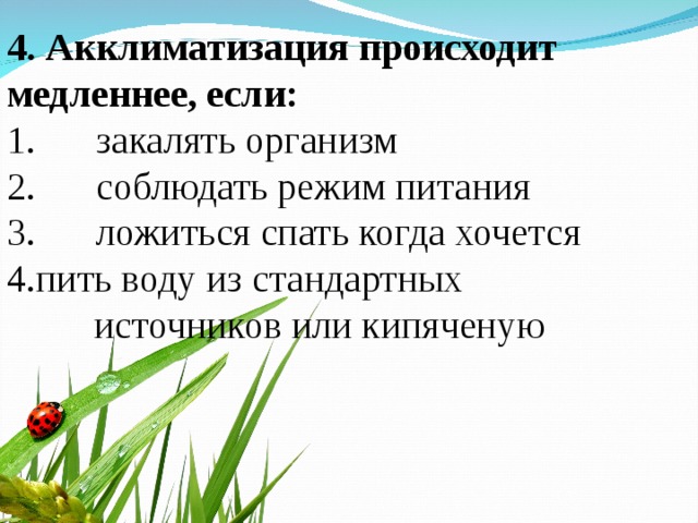 4. Акклиматизация происходит медленнее, если: 1.  закалять организм 2.  соблюдать режим питания 3.  ложиться спать когда хочется пить воду из стандартных  источников или кипяченую 