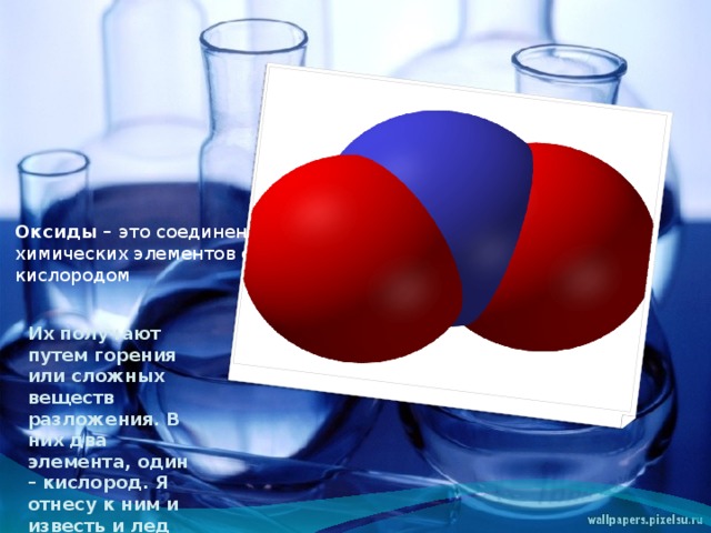   Оксиды – это соединения химических элементов с кислородом Их получают путем горения или сложных веществ разложения. В них два элемента, один – кислород. Я отнесу к ним и известь и лед 