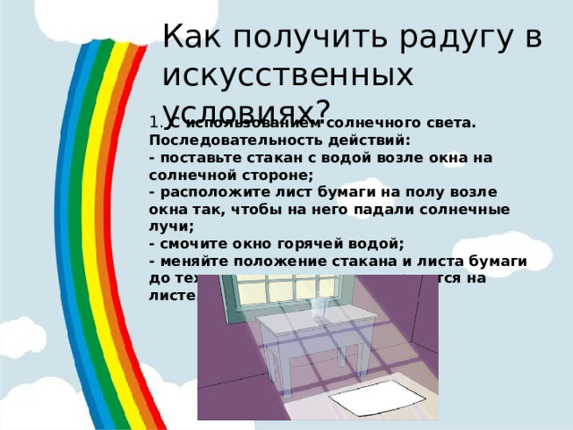Как получить радугу в искусственных условиях? 1.  С использованием солнечного света. Последовательность действий: - поставьте стакан с водой возле окна на солнечной стороне; - расположите лист бумаги на полу возле окна так, чтобы на него падали солнечные лучи; - смочите окно горячей водой; - меняйте положение стакана и листа бумаги до тех пор, пока радуга не отразится на листе.  