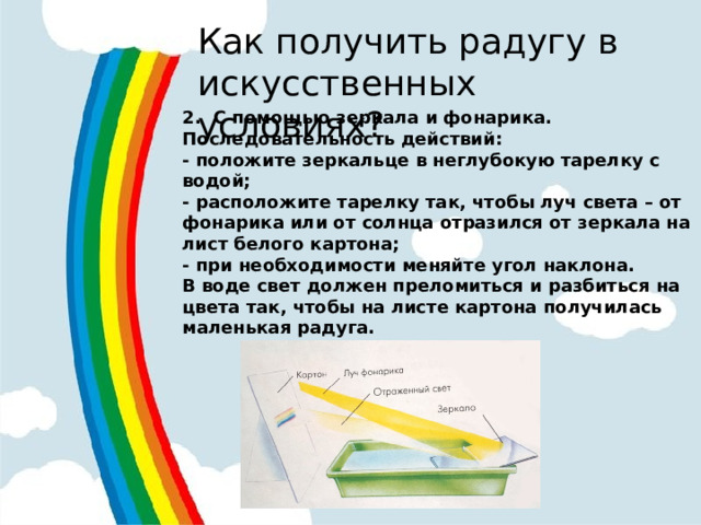 Как получить радугу в искусственных условиях? 2. С помощью зеркала и фонарика. Последовательность действий: - положите зеркальце в неглубокую тарелку с водой; - расположите тарелку так, чтобы луч света – от фонарика или от солнца отразился от зеркала на лист белого картона; - при необходимости меняйте угол наклона. В воде свет должен преломиться и разбиться на цвета так, чтобы на листе картона получилась маленькая радуга.  