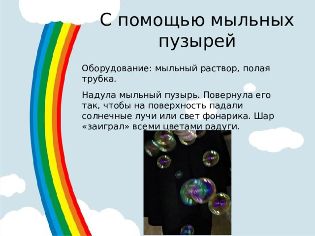 С помощью мыльных пузырей Оборудование: мыльный раствор, полая трубка. Надула мыльный пузырь. Повернула его так, чтобы на поверхность падали солнечные лучи или свет фонарика. Шар «заиграл» всеми цветами радуги. 