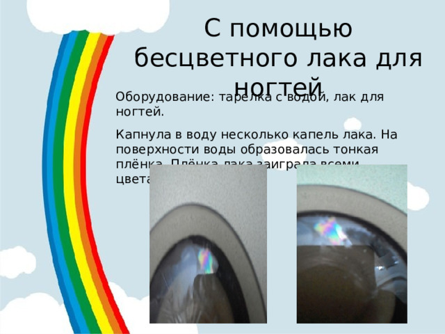С помощью бесцветного лака для ногтей Оборудование: тарелка с водой, лак для ногтей. Капнула в воду несколько капель лака. На поверхности воды образовалась тонкая плёнка. Плёнка лака заиграла всеми цветами радуги. 