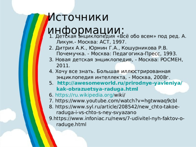 Источники информации: 1. Детская энциклопедия «Всё обо всем» под ред. А. Ликум.- Москва: АСТ, 1997. 2. Дитрих А.К., Юрмин Г.А., Кошурникова Р.В. Почемучка. - Москва: Педагогика-Пресс, 1993. 3. Новая детская энциклопедия, - Москва: РОСМЕН, 2011. 4. Хочу все знать. Большая иллюстрированная энциклопедия интеллекта, - Москва, 2008г. 5.  http :// awesomeworld . ru / prirodnye - yavleniya / kak - obrazuetsya - raduga . html  6 . https :// ru . wikipedia . org / wiki / 7 . https://www.youtube.com/watch?v=hgtwwaq9cbI 8. https://www.syl.ru/article/208542/new_chto-takoe-raduga-i-vs-chto-s-ney-svyazano 9.https://www.infoniac.ru/news/7-udivitel-nyh-faktov-o-raduge.html 