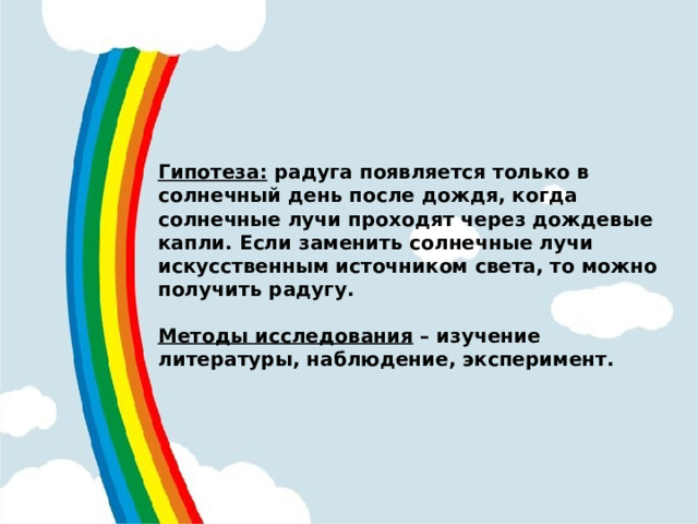 Гипотеза: радуга появляется только в солнечный день после дождя, когда солнечные лучи проходят через дождевые капли. Если заменить солнечные лучи искусственным источником света, то можно получить радугу.  Методы исследования – изучение литературы, наблюдение, эксперимент.  