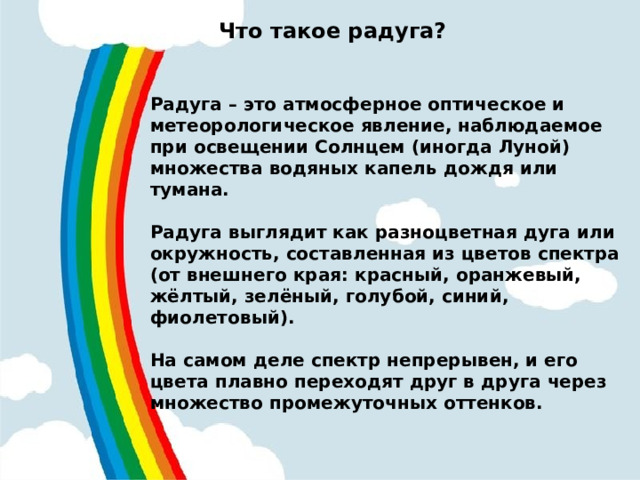 Что такое радуга?  Радуга – это атмосферное оптическое и метеорологическое явление, наблюдаемое при освещении Солнцем (иногда Луной) множества водяных капель дождя или тумана.  Радуга выглядит как разноцветная дуга или окружность, составленная из цветов спектра (от внешнего края: красный, оранжевый, жёлтый, зелёный, голубой, синий, фиолетовый).  На самом деле спектр непрерывен, и его цвета плавно переходят друг в друга через множество промежуточных оттенков.   