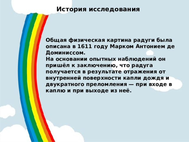 История исследования   Общая физическая картина радуги была описана в 1611 году Марком Антонием де Доминиссом. На основании опытных наблюдений он пришёл к заключению, что радуга получается в результате отражения от внутренней поверхности капли дождя и двукратного преломления — при входе в каплю и при выходе из неё.  