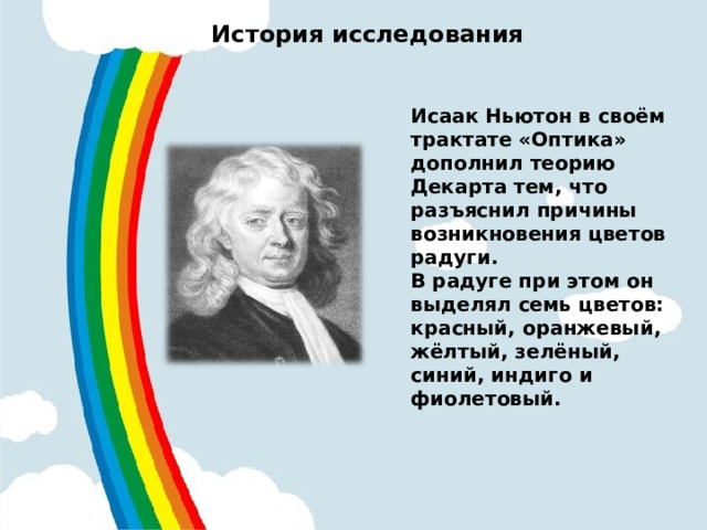 История исследования   Исаак Ньютон в своём трактате «Оптика» дополнил теорию Декарта тем, что разъяснил причины возникновения цветов радуги. В радуге при этом он выделял семь цветов: красный, оранжевый, жёлтый, зелёный, синий, индиго и фиолетовый.   