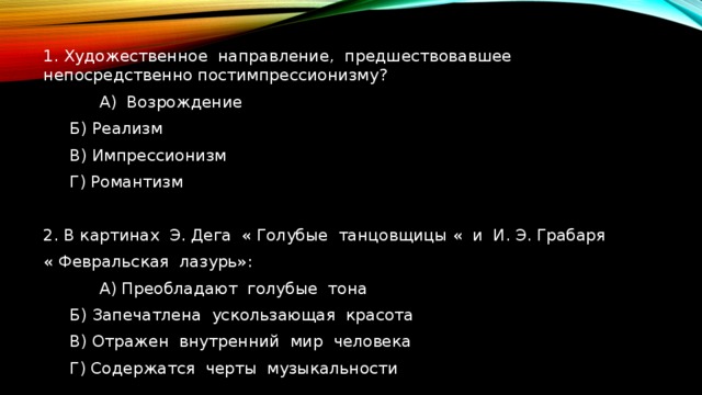 1. Художественное направление, предшествовавшее непосредственно постимпрессионизму?  А) Возрождение  Б) Реализм  В) Импрессионизм  Г) Романтизм 2. В картинах Э. Дега « Голубые танцовщицы « и И. Э. Грабаря « Февральская лазурь»:  А) Преобладают голубые тона  Б) Запечатлена ускользающая красота  В) Отражен внутренний мир человека   Г) Содержатся черты музыкальности 