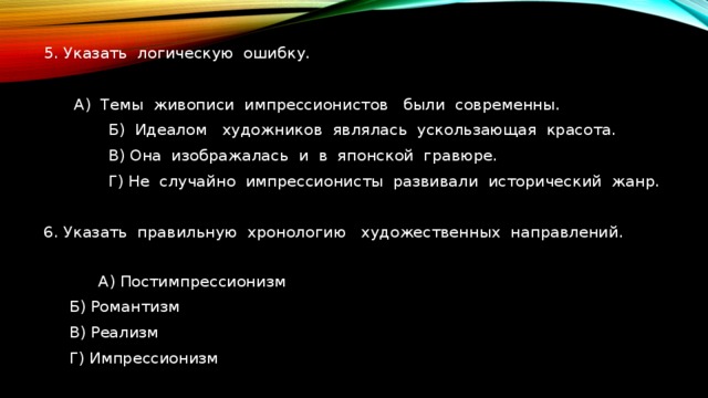 5. Указать логическую ошибку.   А) Темы живописи импрессионистов были современны.  Б) Идеалом художников являлась ускользающая красота.  В) Она изображалась и в японской гравюре.  Г) Не случайно импрессионисты развивали исторический жанр. 6. Указать правильную хронологию художественных направлений.  А) Постимпрессионизм   Б) Романтизм  В) Реализм  Г) Импрессионизм 