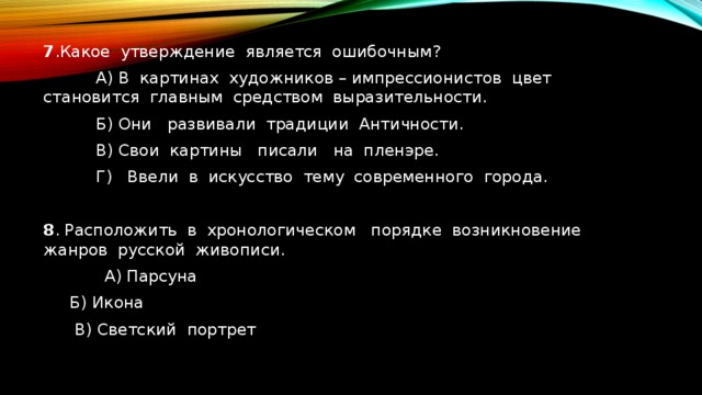 7 .Какое утверждение является ошибочным?   А) В картинах художников – импрессионистов цвет становится главным средством выразительности.   Б) Они развивали традиции Античности.   В) Свои картины писали на пленэре.   Г) Ввели в искусство тему современного города. 8 . Расположить в хронологическом порядке возникновение жанров русской живописи.  А) Парсуна  Б) Икона    В) Светский портрет 