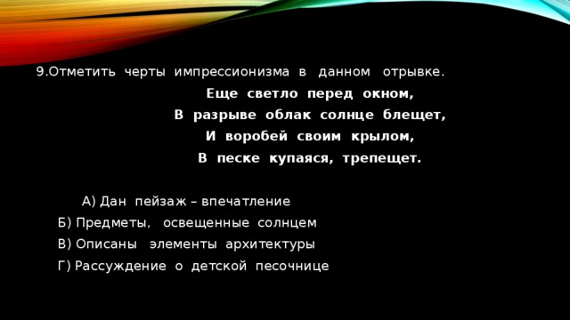 9.Отметить черты импрессионизма в данном отрывке.  Еще светло перед окном,  В разрыве облак солнце блещет,  И воробей своим крылом,  В песке купаяся, трепещет.   А) Дан пейзаж – впечатление   Б) Предметы, освещенные солнцем  В) Описаны элементы архитектуры  Г) Рассуждение о детской песочнице 