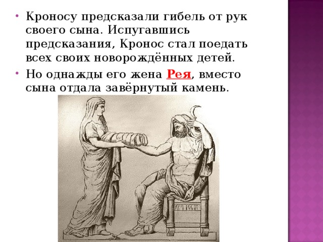 Кроносу предсказали гибель от рук своего сына. Испугавшись предсказания, Кронос стал поедать всех своих новорождённых детей. Но однажды его жена Рея , вместо сына отдала завёрнутый камень.  