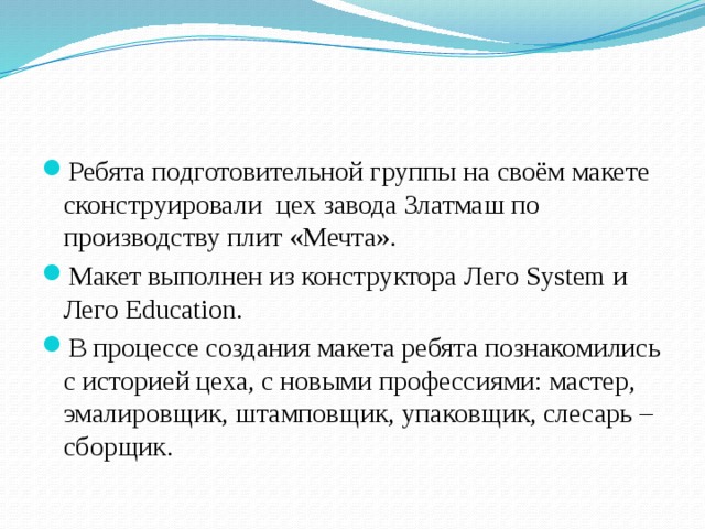 Ребята подготовительной группы на своём макете сконструировали цех завода Златмаш по производству плит «Мечта». Макет выполнен из конструктора Лего System и Лего Education. В процессе создания макета ребята познакомились с историей цеха, с новыми профессиями: мастер, эмалировщик, штамповщик, упаковщик, слесарь – сборщик. 