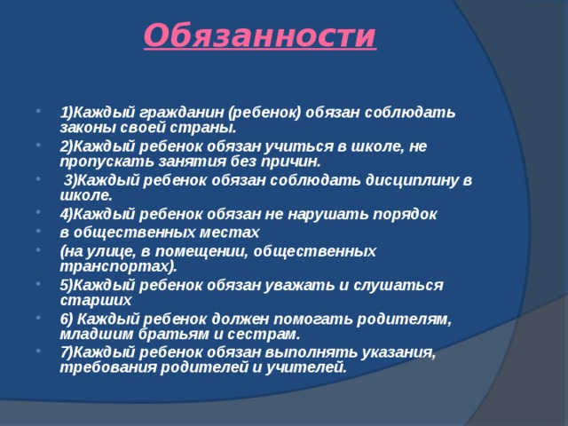 Обязанности   1)Каждый гражданин (ребенок) обязан соблюдать законы своей страны. 2)Каждый ребенок обязан учиться в школе, не пропускать занятия без причин.  3)Каждый ребенок обязан соблюдать дисциплину в школе. 4)Каждый ребенок обязан не нарушать порядок в общественных местах (на улице, в помещении, общественных транспортах). 5)Каждый ребенок обязан уважать и слушаться старших 6) Каждый ребенок должен помогать родителям, младшим братьям и сестрам. 7)Каждый ребенок обязан выполнять указания, требования родителей и учителей.  