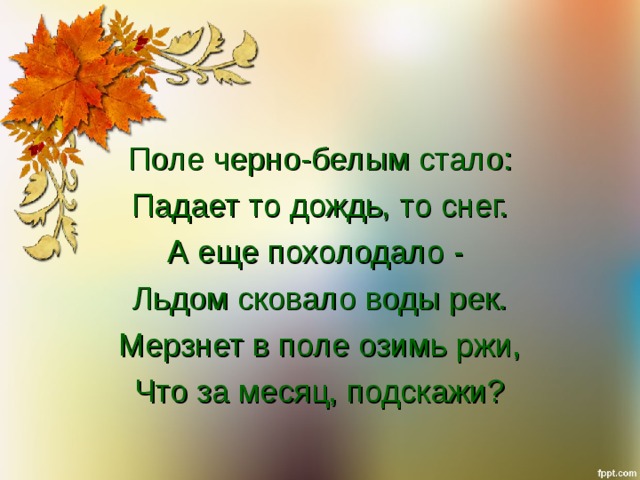 Поле черно-белым стало: Падает то дождь, то снег. А еще похолодало - Льдом сковало воды рек. Мерзнет в поле озимь ржи, Что за месяц, подскажи? 