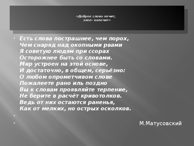   «Доброе слово лечит,  злое- калечит»      Есть слова пострашнее, чем порох,  Чем снаряд над окопными рвами  Я советую людям при ссорах  Осторожнее быть со словами.  Мир устроен на этой основе,  И достаточно, в общем, серьёзно:  О любом опрометчивом слове  Пожалеете рано иль поздно  Вы к словам проявляйте терпение,  Не берите в расчёт кривотолков.  Ведь от них остаются раненья,  Как от мелких, но острых осколков.      М.Матусовский 