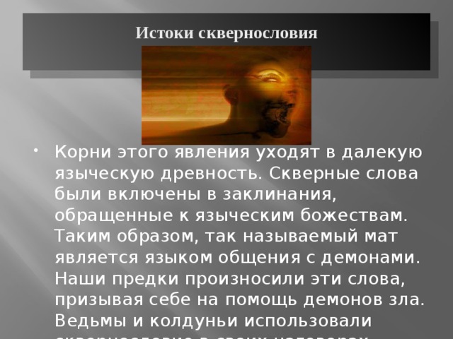 Истоки сквернословия   Корни этого явления уходят в далекую языческую древность. Скверные слова были включены в заклинания, обращенные к языческим божествам. Таким образом, так называемый мат является языком общения с демонами. Наши предки произносили эти слова, призывая себе на помощь демонов зла. Ведьмы и колдуньи использовали сквернословие в своих наговорах, насылая проклятие. 