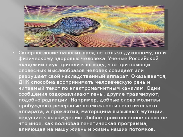 Сквернословие наносит вред не только духовному, но и физическому здоровью человека. Ученые Российской академии наук пришли к выводу, что при помощи словесных мыслеобразов человек созидает или разрушает свой наследственный аппарат. Оказывается, ДНК способна воспринимать человеческую речь и читаемый текст по электромагнитным каналам. Одни сообщения оздоравливают гены, другие травмируют, подобно радиации. Например, добрые слова молитвы пробуждают резервные возможности генетического аппарата, а проклятия, матерщина вызывают мутации, ведущие к вырождению. Любое произнесенное слово не что иное, как волновая генетическая программа, влияющая на нашу жизнь и жизнь наших потомков. 