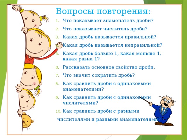 Вопросы повторения: Что показывает знаменатель дроби? Что показывает числитель дроби? Какая дробь называется правильной? Какая дробь называется неправильной? Какая дробь больше 1, какая меньше 1, какая равна 1? Рассказать основное свойство дроби. Что значит сократить дробь? Как сравнить дроби с одинаковыми знаменателями? Как сравнить дроби с одинаковыми числителями? Как сравнить дроби с разными  числителями и разными знаменателями? 