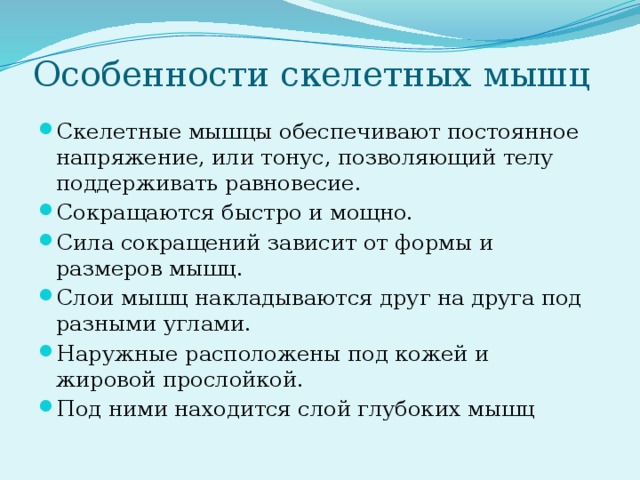 Особенности скелетных мышц Скелетные мышцы обеспечивают постоянное напряжение, или тонус, позволяющий телу поддерживать равновесие. Сокращаются быстро и мощно. Сила сокращений зависит от формы и размеров мышц. Слои мышц накладываются друг на друга под разными углами. Наружные расположены под кожей и жировой прослойкой. Под ними находится слой глубоких мышц 