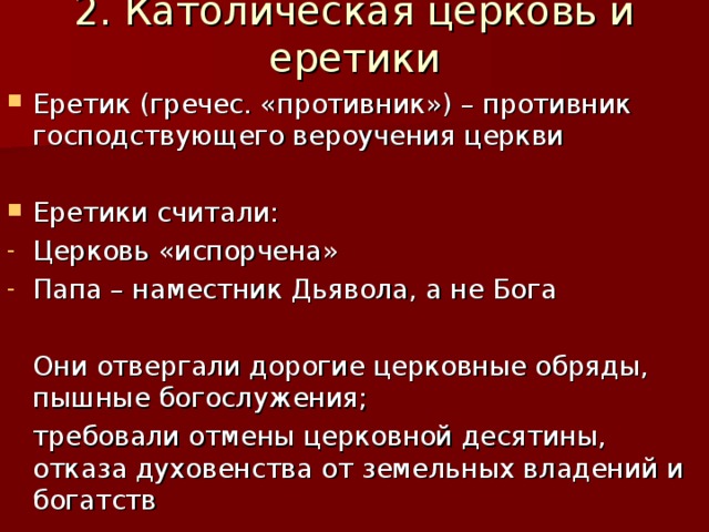 2. Католическая церковь и еретики Еретик (гречес. «противник») – противник господствующего вероучения церкви  Еретики считали: Церковь «испорчена» Папа – наместник Дьявола, а не Бога  Они отвергали дорогие церковные обряды, пышные богослужения;  требовали отмены церковной десятины, отказа духовенства от земельных владений и богатств 