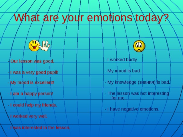 What are your emotions today? - I worked badly. - My mood is bad. - My knowledge (знания) is bad. - The lesson was not interesting for me. - I have negative emotions. - Our lesson was good. - I was a very good pupil!   - My mood is excellent! - I am a happy person! - I could help my friends. - I worked very well. - I was interested in the lesson.