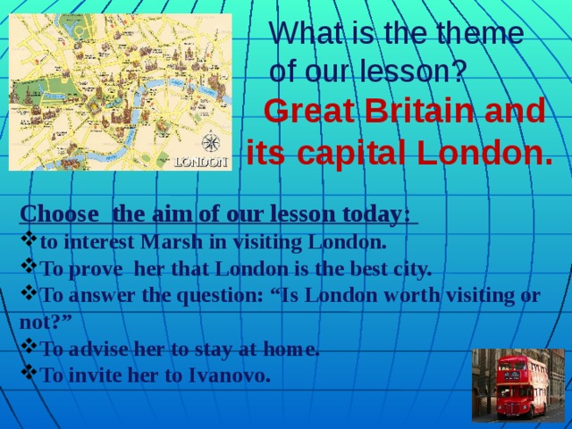 What is the theme of our lesson?  Great Britain and its capital London. Choose the aim of our lesson today: to interest Marsh in visiting London. To prove her that London is the best city. To answer the question: “Is London worth visiting or not?” To advise her to stay at home. To invite her to Ivanovo.