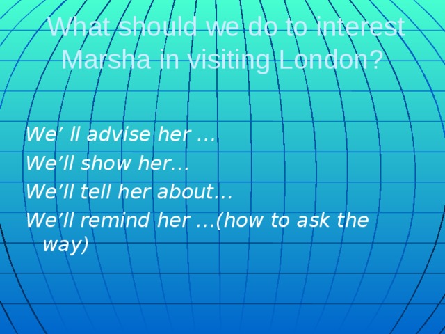 What should we do to interest Marsha in visiting London?  We’ ll advise her … We’ll show her… We’ll tell her about… We’ll remind her …(how to ask the way)