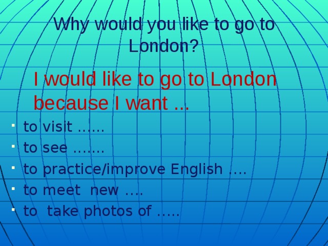 Why would you like to go to London?   I would like to go to London because I want ... to visit ...... to see ....... to practice/improve English …. to meet new …. to take photos of …..