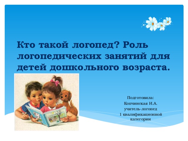 Кто такой логопед? Роль логопедических занятий для детей дошкольного возраста. Подготовила: Копчинская И.А. учитель-логопед 1 квалификационной категории 
