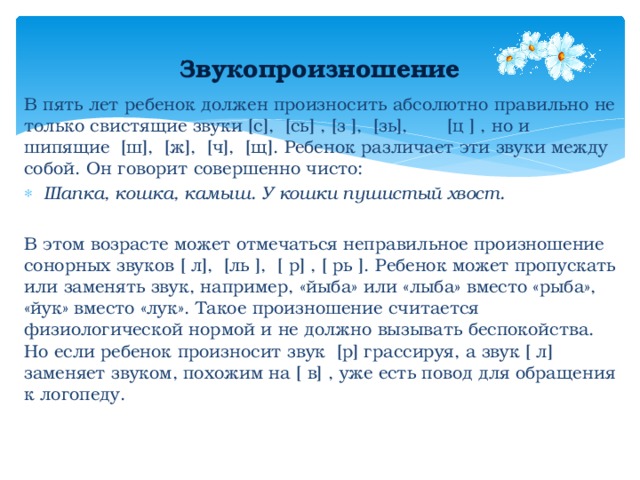 Звукопроизношение В пять лет ребенок должен произносить абсолютно правильно не только свистящие звуки [с], [сь] , [з ], [зь], [ц ] , но и шипящие [ш], [ж], [ч], [щ]. Ребенок различает эти звуки между собой. Он говорит совершенно чисто: Шапка, кошка, камыш. У кошки пушистый хвост.  В этом возрасте может отмечаться неправильное произношение сонорных звуков [ л], [ль ], [ р] , [ рь ]. Ребенок может пропускать или заменять звук, например, «йыба» или «лыба» вместо «рыба», «йук» вместо «лук». Такое произношение считается физиологической нормой и не должно вызывать беспокойства. Но если ребенок произносит звук [р] грассируя, а звук [ л] заменяет звуком, похожим на [ в] , уже есть повод для обращения к логопеду. 