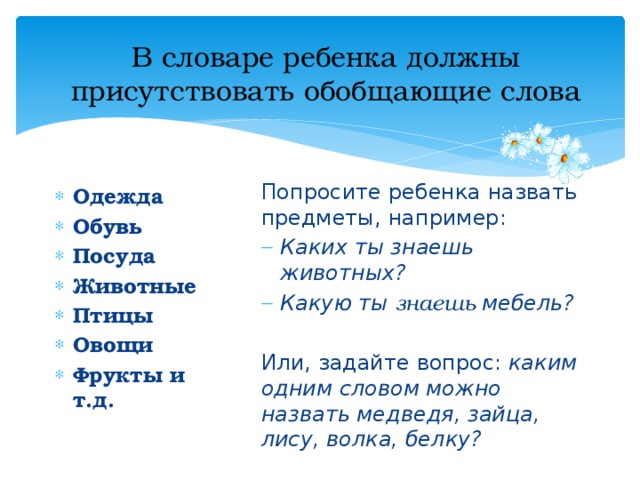 В словаре ребенка должны присутствовать обобщающие слова Попросите ребенка назвать предметы, например: Каких ты знаешь животных? Какую ты знаешь мебель? Или, задайте вопрос: каким одним словом можно назвать медведя, зайца, лису, волка, белку? Одежда Обувь Посуда Животные Птицы Овощи Фрукты и т.д. 
