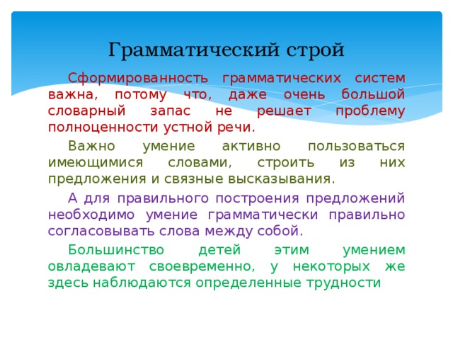 Грамматический строй  Сформированность грамматических систем важна, потому что, даже очень большой словарный запас не решает проблему полноценности устной речи.  Важно умение активно пользоваться имеющимися словами, строить из них предложения и связные высказывания.  А для правильного построения предложений необходимо умение грамматически правильно согласовывать слова между собой.  Большинство детей этим умением овладевают своевременно, у некоторых же здесь наблюдаются определенные трудности 