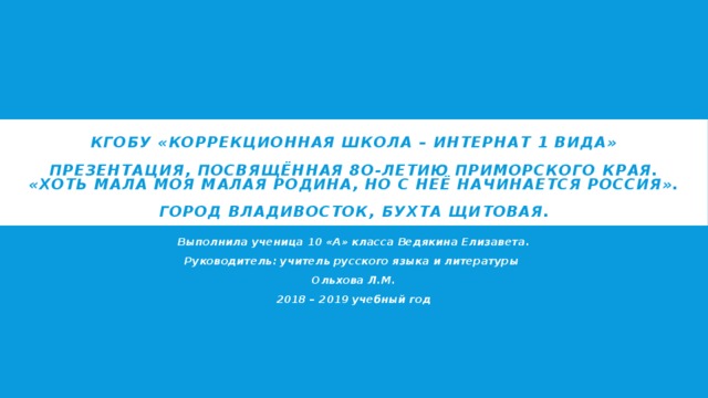 КГОБУ «Коррекционная школа – интернат 1 вида»   Презентация, посвящённая 8О-летию Приморского края.  «Хоть мала моя малая родина, но с неё начинается Россия».   Город Владивосток, бухта Щитовая. Выполнила ученица 10 «А» класса Ведякина Елизавета. Руководитель: учитель русского языка и литературы Ольхова Л.М. 2018 – 2019 учебный год 