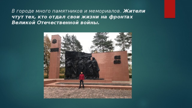 В городе много памятников и мемориалов . Жители чтут тех, кто отдал свои жизни на фронтах Великой Отечественной войны. 