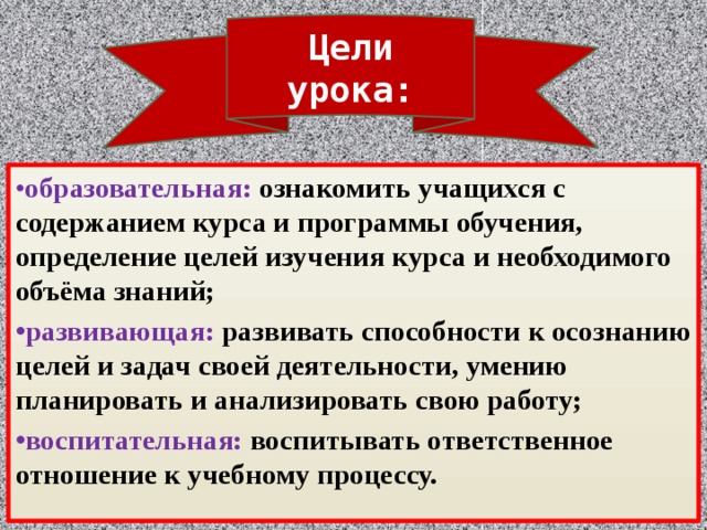 Цели урока: • образовательная: ознакомить учащихся с содержанием курса и программы обучения, определение целей изучения курса и необходимого объёма знаний; • развивающая: развивать способности к осознанию целей и задач своей деятельности, умению планировать и анализировать свою работу; • воспитательная: воспитывать ответственное отношение к учебному процессу. 